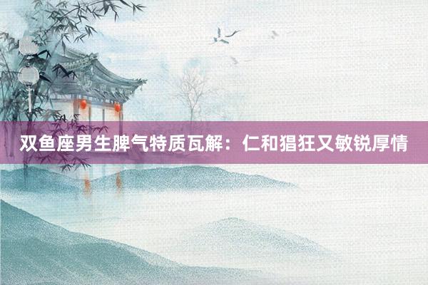 双鱼座男生脾气特质瓦解：仁和猖狂又敏锐厚情
